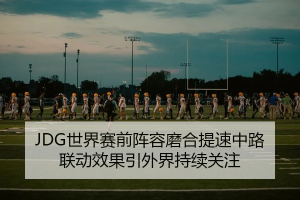 JDG世界赛前阵容磨合提速中路联动效果引外界持续关注